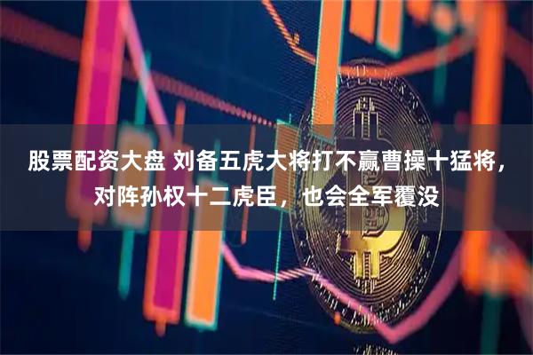 股票配资大盘 刘备五虎大将打不赢曹操十猛将，对阵孙权十二虎臣，也会全军覆没