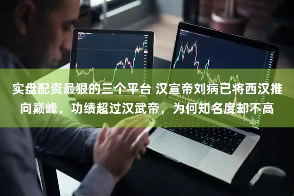 实盘配资最狠的三个平台 汉宣帝刘病已将西汉推向巅峰，功绩超过汉武帝，为何知名度却不高