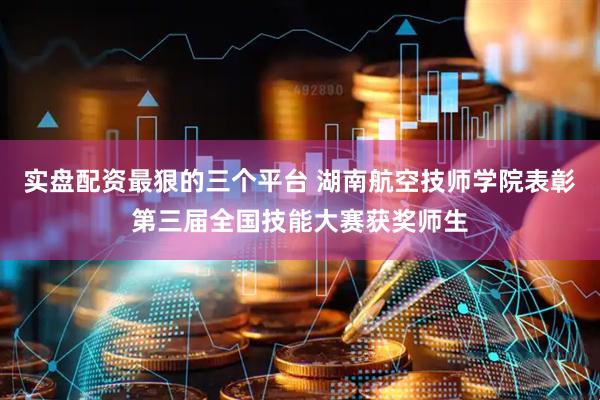 实盘配资最狠的三个平台 湖南航空技师学院表彰第三届全国技能大赛获奖师生